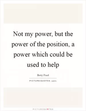Not my power, but the power of the position, a power which could be used to help Picture Quote #1