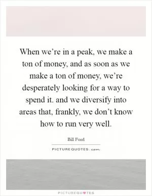 When we’re in a peak, we make a ton of money, and as soon as we make a ton of money, we’re desperately looking for a way to spend it. and we diversify into areas that, frankly, we don’t know how to run very well Picture Quote #1