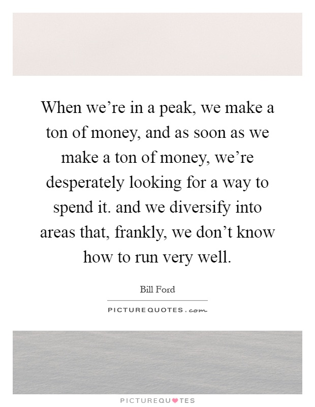 When we're in a peak, we make a ton of money, and as soon as we make a ton of money, we're desperately looking for a way to spend it. and we diversify into areas that, frankly, we don't know how to run very well Picture Quote #1