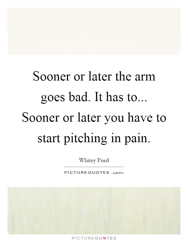 Sooner or later the arm goes bad. It has to... Sooner or later you have to start pitching in pain Picture Quote #1