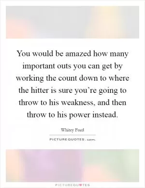 You would be amazed how many important outs you can get by working the count down to where the hitter is sure you’re going to throw to his weakness, and then throw to his power instead Picture Quote #1