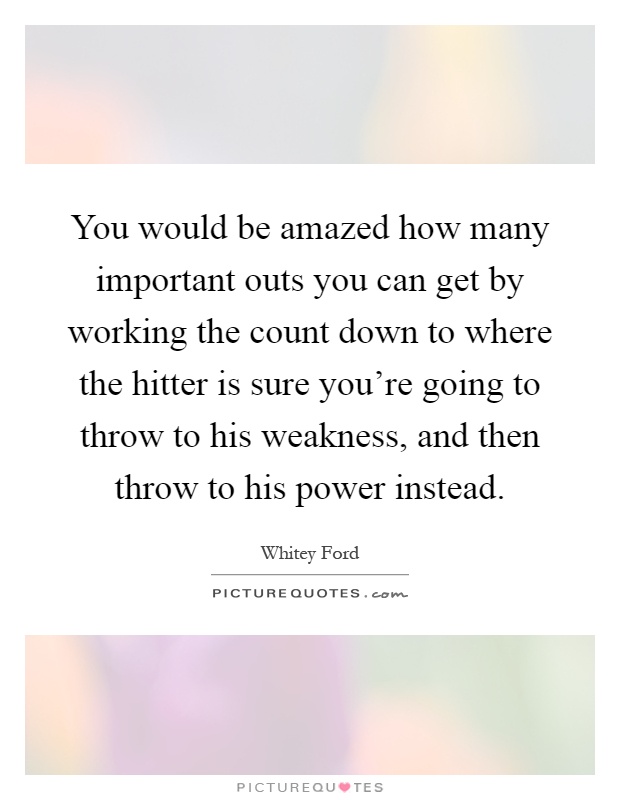 You would be amazed how many important outs you can get by working the count down to where the hitter is sure you're going to throw to his weakness, and then throw to his power instead Picture Quote #1