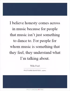 I believe honesty comes across in music because for people that music isn’t just something to dance to. For people for whom music is something that they feel, they understand what I’m talking about Picture Quote #1