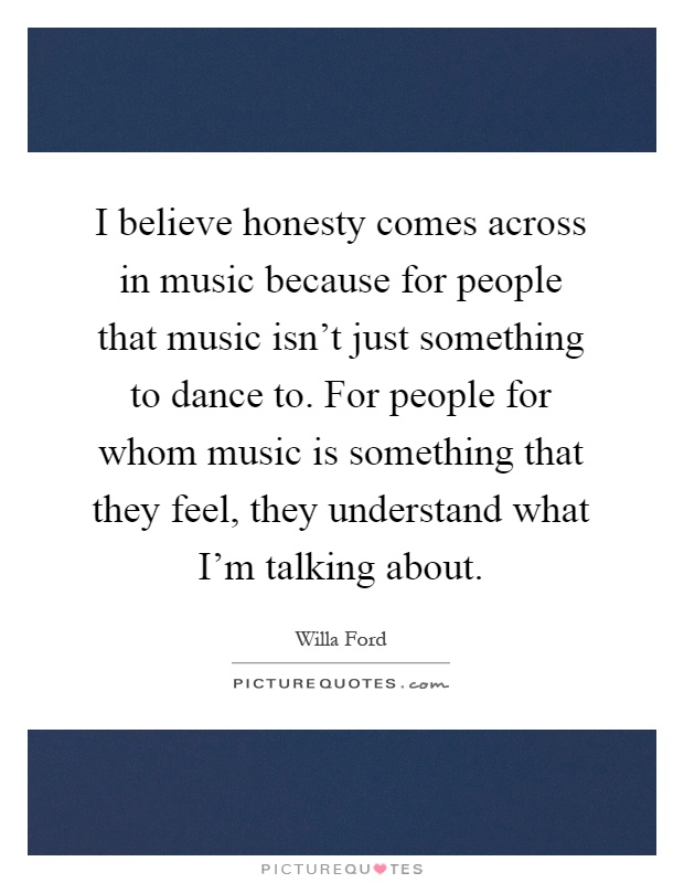 I believe honesty comes across in music because for people that music isn't just something to dance to. For people for whom music is something that they feel, they understand what I'm talking about Picture Quote #1