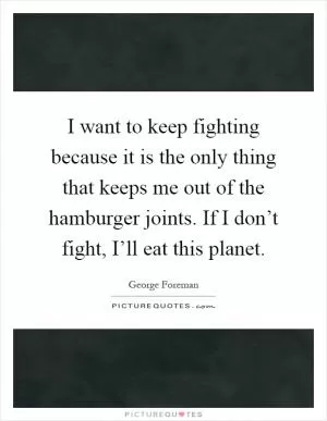 I want to keep fighting because it is the only thing that keeps me out of the hamburger joints. If I don’t fight, I’ll eat this planet Picture Quote #1