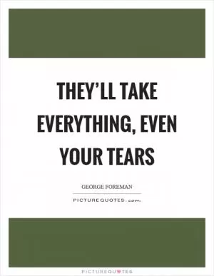 They’ll take everything, even your tears Picture Quote #1