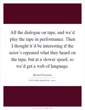 All the dialogue on tape, and we’d play the tape in performance. Then I thought it’d be interesting if the actor’s repeated what they heard on the tape, but at a slower speed, so we’d get a web of language Picture Quote #1