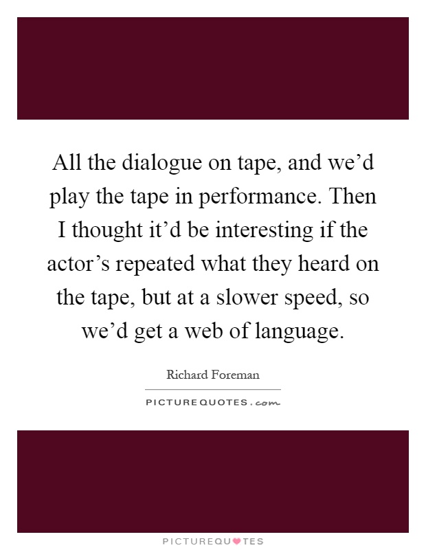 All the dialogue on tape, and we'd play the tape in performance. Then I thought it'd be interesting if the actor's repeated what they heard on the tape, but at a slower speed, so we'd get a web of language Picture Quote #1