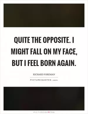 Quite the opposite. I might fall on my face, but I feel born again Picture Quote #1