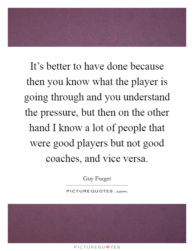 It's better to have done because then you know what the player is going through and you understand the pressure, but then on the other hand I know a lot of people that were good players but not good coaches, and vice versa Picture Quote #1