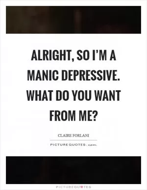 Alright, so I’m a manic depressive. What do you want from me? Picture Quote #1