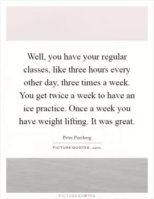 Well, you have your regular classes, like three hours every other day, three times a week. You get twice a week to have an ice practice. Once a week you have weight lifting. It was great Picture Quote #1