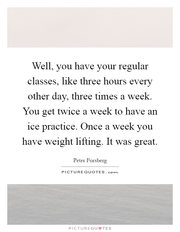 Well, you have your regular classes, like three hours every other day, three times a week. You get twice a week to have an ice practice. Once a week you have weight lifting. It was great Picture Quote #1