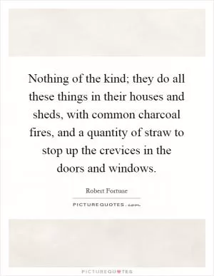 Nothing of the kind; they do all these things in their houses and sheds, with common charcoal fires, and a quantity of straw to stop up the crevices in the doors and windows Picture Quote #1