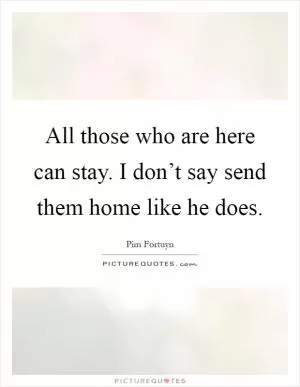 All those who are here can stay. I don’t say send them home like he does Picture Quote #1