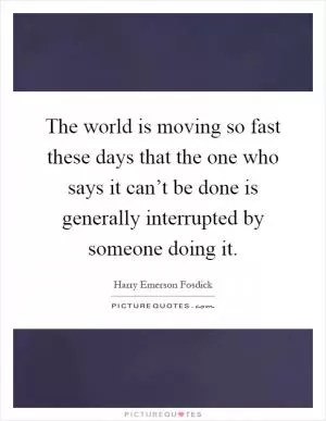 The world is moving so fast these days that the one who says it can’t be done is generally interrupted by someone doing it Picture Quote #1