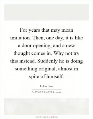 For years that may mean imitation. Then, one day, it is like a door opening, and a new thought comes in. Why not try this instead. Suddenly he is doing something original, almost in spite of himself Picture Quote #1