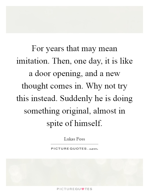 For years that may mean imitation. Then, one day, it is like a door opening, and a new thought comes in. Why not try this instead. Suddenly he is doing something original, almost in spite of himself Picture Quote #1