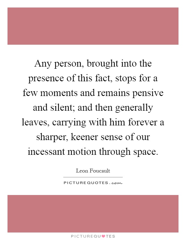 Any person, brought into the presence of this fact, stops for a few moments and remains pensive and silent; and then generally leaves, carrying with him forever a sharper, keener sense of our incessant motion through space Picture Quote #1