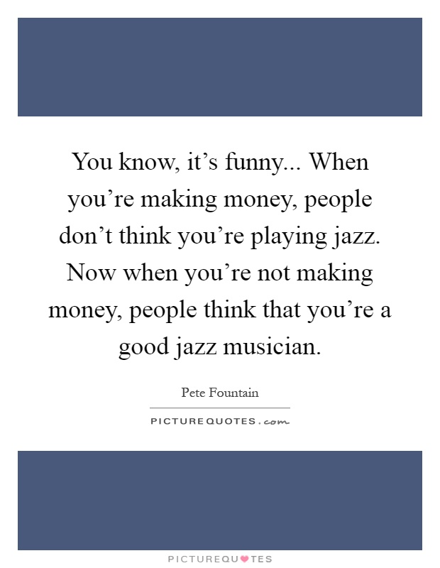 You know, it's funny... When you're making money, people don't think you're playing jazz. Now when you're not making money, people think that you're a good jazz musician Picture Quote #1