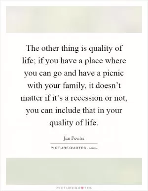 The other thing is quality of life; if you have a place where you can go and have a picnic with your family, it doesn’t matter if it’s a recession or not, you can include that in your quality of life Picture Quote #1