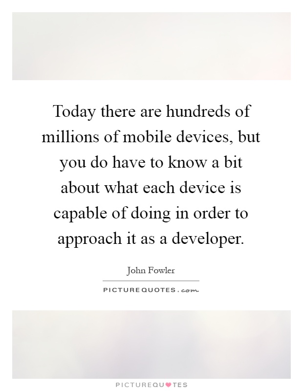 Today there are hundreds of millions of mobile devices, but you do have to know a bit about what each device is capable of doing in order to approach it as a developer Picture Quote #1
