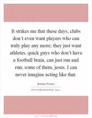 It strikes me that these days, clubs don’t even want players who can truly play any more; they just want athletes, quick guys who don’t have a football brain, can just run and run; some of them, jesus. I can never imagine acting like that Picture Quote #1