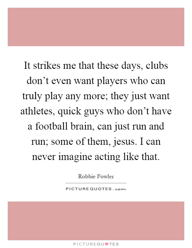 It strikes me that these days, clubs don't even want players who can truly play any more; they just want athletes, quick guys who don't have a football brain, can just run and run; some of them, jesus. I can never imagine acting like that Picture Quote #1