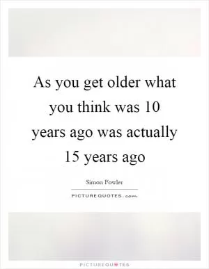 As you get older what you think was 10 years ago was actually 15 years ago Picture Quote #1