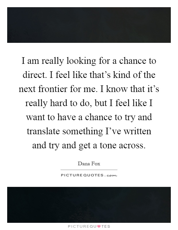 I am really looking for a chance to direct. I feel like that's kind of the next frontier for me. I know that it's really hard to do, but I feel like I want to have a chance to try and translate something I've written and try and get a tone across Picture Quote #1