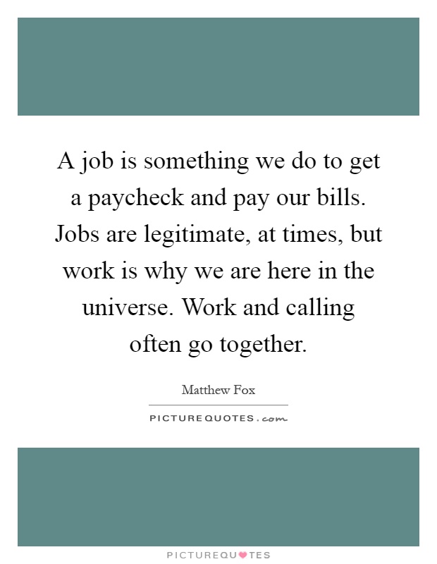 A job is something we do to get a paycheck and pay our bills. Jobs are legitimate, at times, but work is why we are here in the universe. Work and calling often go together Picture Quote #1