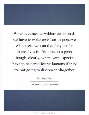 When it comes to wilderness animals we have to make an effort to preserve what areas we can that they can be themselves in. Its come to a point though, clearly, where some species have to be cared for by humans if they are not going to disappear altogether Picture Quote #1