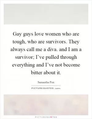 Gay guys love women who are tough, who are survivors. They always call me a diva. and I am a survivor; I’ve pulled through everything and I’ve not become bitter about it Picture Quote #1