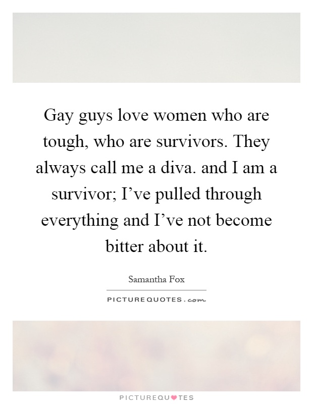 Gay guys love women who are tough, who are survivors. They always call me a diva. and I am a survivor; I've pulled through everything and I've not become bitter about it Picture Quote #1