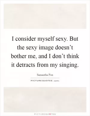 I consider myself sexy. But the sexy image doesn’t bother me, and I don’t think it detracts from my singing Picture Quote #1