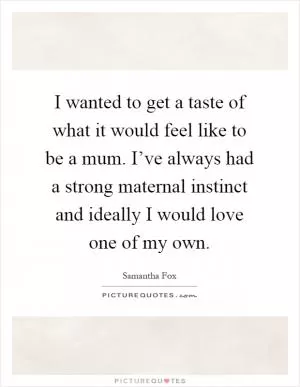 I wanted to get a taste of what it would feel like to be a mum. I’ve always had a strong maternal instinct and ideally I would love one of my own Picture Quote #1