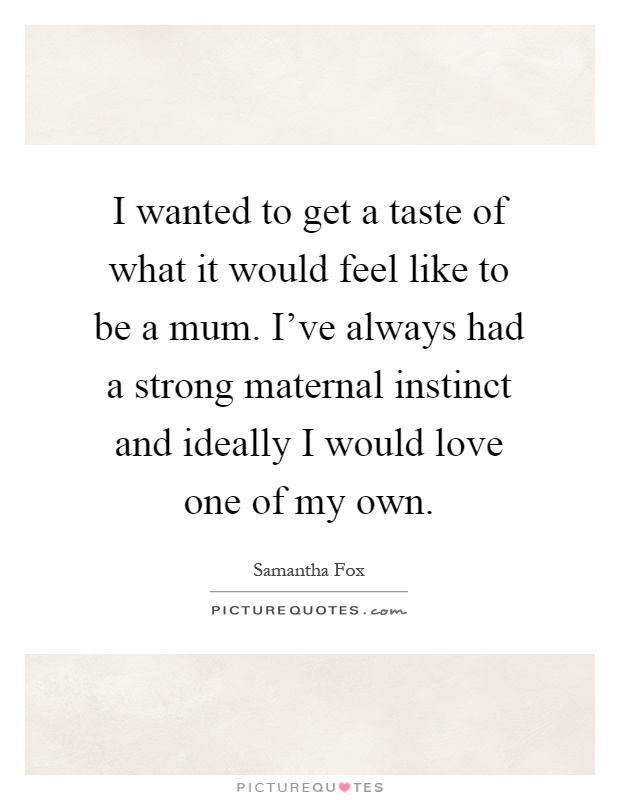 I wanted to get a taste of what it would feel like to be a mum. I've always had a strong maternal instinct and ideally I would love one of my own Picture Quote #1