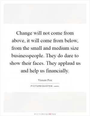 Change will not come from above, it will come from below, from the small and medium size businesspeople. They do dare to show their faces. They applaud us and help us financially Picture Quote #1