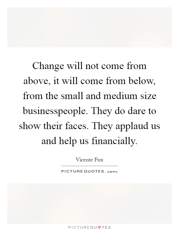 Change will not come from above, it will come from below, from the small and medium size businesspeople. They do dare to show their faces. They applaud us and help us financially Picture Quote #1