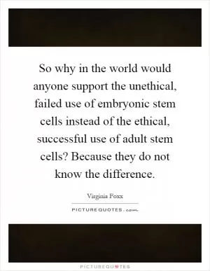 So why in the world would anyone support the unethical, failed use of embryonic stem cells instead of the ethical, successful use of adult stem cells? Because they do not know the difference Picture Quote #1