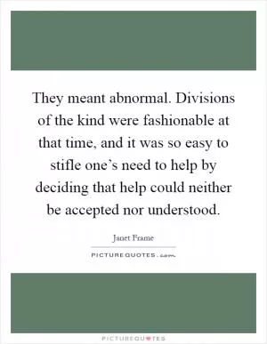 They meant abnormal. Divisions of the kind were fashionable at that time, and it was so easy to stifle one’s need to help by deciding that help could neither be accepted nor understood Picture Quote #1