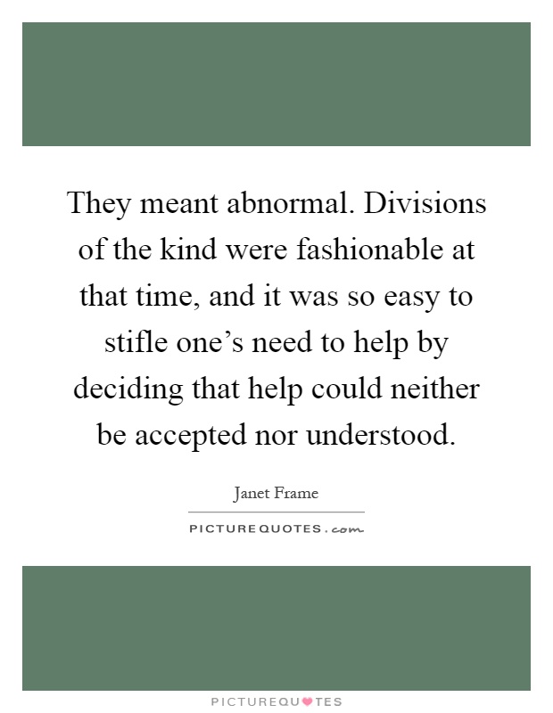 They meant abnormal. Divisions of the kind were fashionable at that time, and it was so easy to stifle one's need to help by deciding that help could neither be accepted nor understood Picture Quote #1