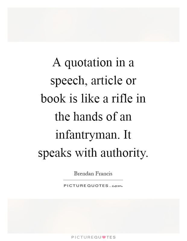 A quotation in a speech, article or book is like a rifle in the hands of an infantryman. It speaks with authority Picture Quote #1