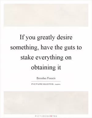 If you greatly desire something, have the guts to stake everything on obtaining it Picture Quote #1