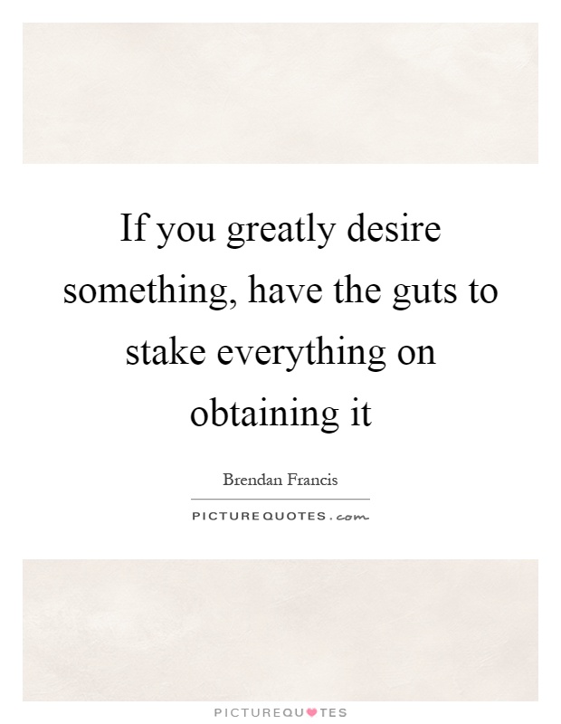 If you greatly desire something, have the guts to stake everything on obtaining it Picture Quote #1