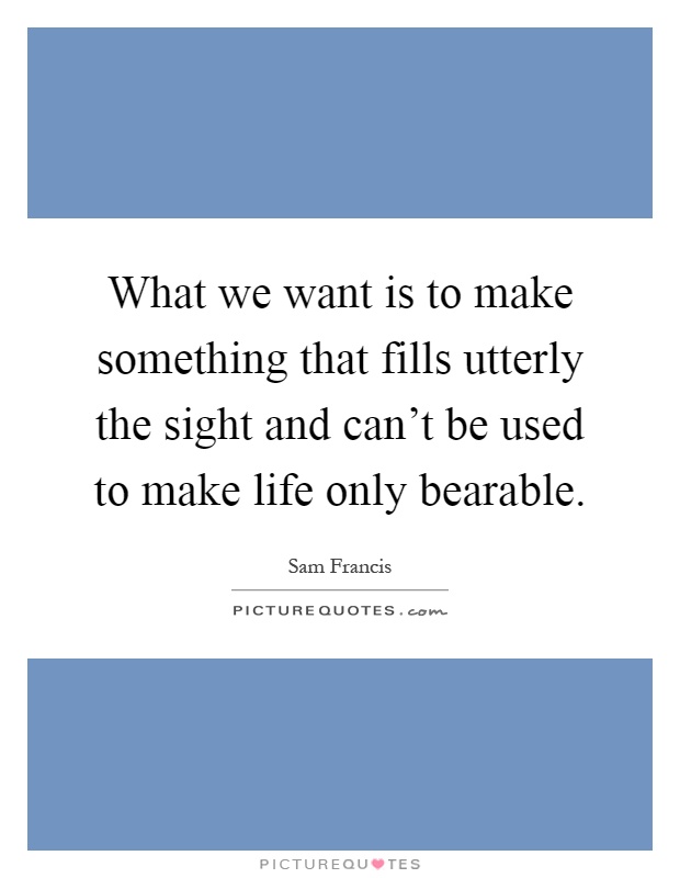 What we want is to make something that fills utterly the sight and can't be used to make life only bearable Picture Quote #1
