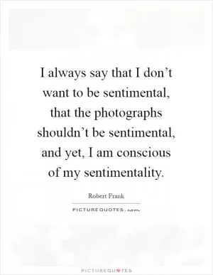 I always say that I don’t want to be sentimental, that the photographs shouldn’t be sentimental, and yet, I am conscious of my sentimentality Picture Quote #1
