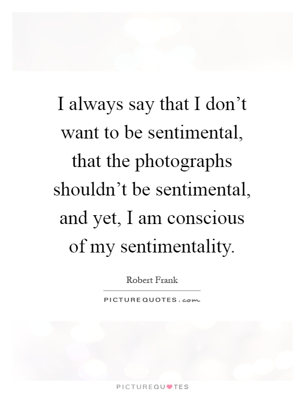 I always say that I don't want to be sentimental, that the photographs shouldn't be sentimental, and yet, I am conscious of my sentimentality Picture Quote #1