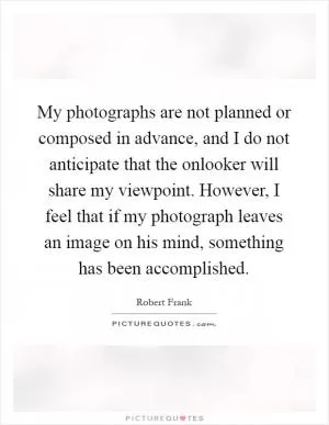 My photographs are not planned or composed in advance, and I do not anticipate that the onlooker will share my viewpoint. However, I feel that if my photograph leaves an image on his mind, something has been accomplished Picture Quote #1