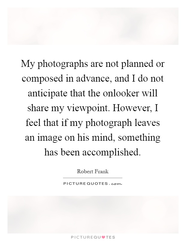My photographs are not planned or composed in advance, and I do not anticipate that the onlooker will share my viewpoint. However, I feel that if my photograph leaves an image on his mind, something has been accomplished Picture Quote #1
